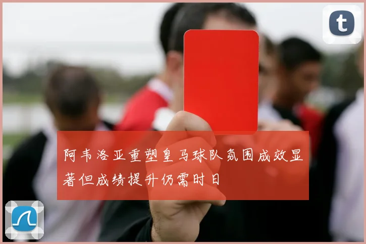 阿韦洛亚重塑皇马球队氛围成效显著但成绩提升仍需时日