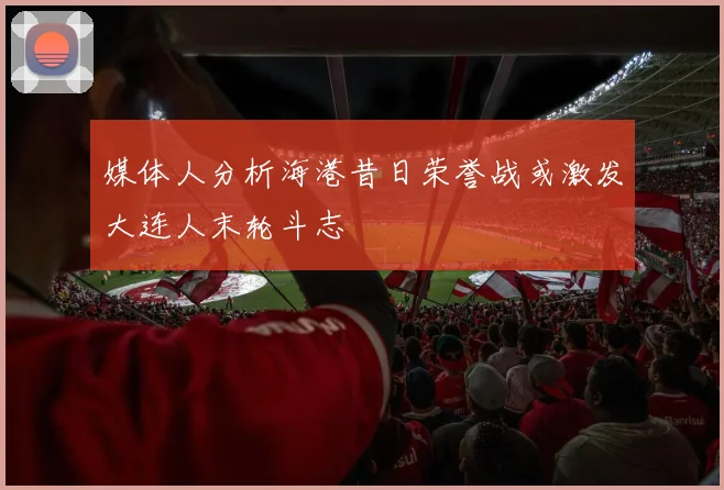 媒体人分析海港昔日荣誉战或激发大连人末轮斗志